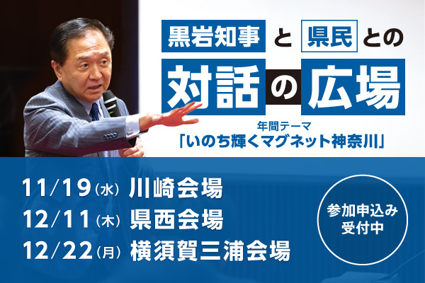 黒岩知事と県民との対話の広場。年間テーマは、いのち輝くマグネット神奈川。11月19日（水曜）川崎会場、12月11日（木曜）県西会場、12月22日（月曜）横須賀三浦会場。参加申込み受付中。