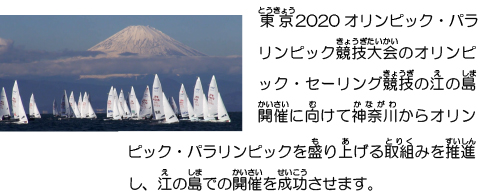 東京2020オリンピック・パラリンピック競技大会のオリンピック・セーリング競技の江の島開催に向けて神奈川からオリンピック・パラリンピックを盛り上げる取組みを推進し、江の島での開催を成功させます。