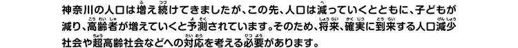 神奈川の人口は増え続けてきましたが、この先、人口は減っていくとともに、子どもが減り、高齢者が増えていくと予測されています。そのため、将来、確実に到来する人口減少社会や超高齢社会などへの対応を考える必要があります。