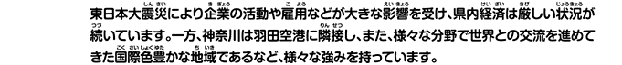 東日本大震災により企業の活動や雇用などが大きな影響を受け、県内経済は厳しい状況が続いています。一方、神奈川は羽田空港に隣接し、また、様々な分野で世界との交流を進めてきた国際色豊かな地域であるなど、様々な強みを持っています。