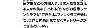 留学生などの外国人や、その人たちを支える人々の集まりである「かながわ国際ファンクラブ」ができたよ。ファンクラブを通して、世界と神奈川をつなぐネットワークができるといいね。