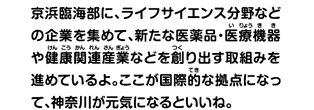 京浜臨海部に、ライフサイエンス分野などの企業を集めて、新たな医薬品・医療機器や健康関連産業などを創り出す取組みを進めているよ。ここが国際的な拠点になって、神奈川が元気になるといいね。