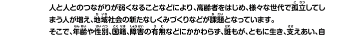 人と人とのつながりが弱くなることなどにより、高齢者をはじめ、様々な世代で孤立してしまう人が増え、地域社会の新たなしくみづくりなどが課題となっています。