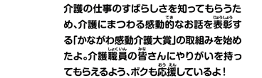 介護の仕事のすばらしさを知ってもらうため、介護にまつわる感動的なお話を表彰する「かながわ感動介護大賞」の取組みを始めたよ。介護職員の皆さんにやりがいを持ってもらえるよう、ボクも応援しているよ！