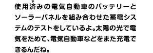 使用済みの電気自動車のバッテリーとソーラーパネルを組み合わせた蓄電システムのテストをしているよ。太陽の光で電気をためて、電気自動車などをまた充電できるんだね。