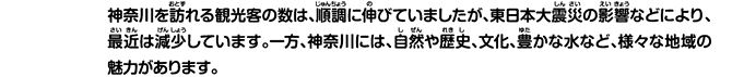 神奈川を訪れる観光客の数は、順調に伸びていましたが、東日本大震災の影響などにより、最近は減少しています。一方、神奈川には、自然や歴史、文化、豊かな水など、様々な地域の魅力があります。