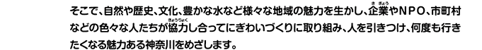 そこで、自然や歴史、文化、豊かな水など様々な地域の魅力を生かし、企業やNPO、市町村などの色々な人たちが協力し合ってにぎわいづくりに取り組み、人を引きつけ、何度も行きたくなる魅力ある神奈川をめざします。