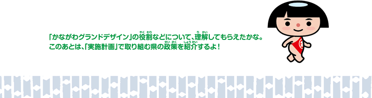 「かながわグランドデザイン」の役割などについて、理解してもらえたかな。このあとは、「実施計画で取り組む県の政策を紹介するよ！