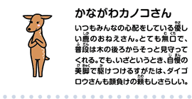 かながわカノコさん　いつもみんなの心配をしている優しい鹿のおねえさん。とても無口で、普段は木の後ろからそっと見守ってくれる。でも、いざというとき、自慢の美脚で駆けつけるすがたは、ダイゴロウさんも顔負けの頼もしさらしい。