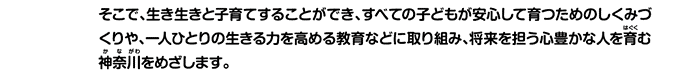 そこで、生き生きと子育てすることができ、すべての子どもが安心して育つためのしくみづくりや、一人ひとりの生きる力を高める教育などに取り組み、将来を担う心豊かな人を育む神奈川をめざします。