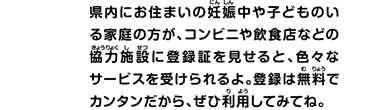 県内にお住まいの妊娠中や子どものいる家庭の方が、コンビニや飲食店などの協力施設に登録証を見せると、色々なサービスを受けられるよ。登録は無料でカンタンだから、ぜひ利用してみてね。