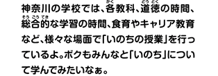 神奈川の学校では、各教科、道徳の時間、総合的な学習の時間、食育やキャリア教育など、様々な場面で「いのちの授業」を行っているよ。ボクもみんなと「いのち」について学んでみたいなぁ。