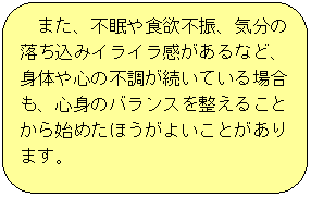 また、不眠や食欲不振、気分の落ち込みやイライラ感があるなど、身体や心の不調が続いている場合も、心身のバランスを整えることから始めたほうがよいことがあります。