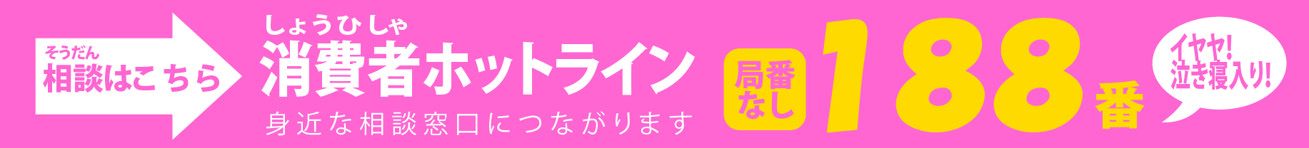 お悩み・ご相談はこちら 消費者（しょうひしゃ）ホットライン　身近な相談窓口につながります　188（イヤヤ！泣き寝入り！）