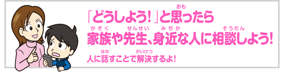 「どうしよう！」と思ったら家族や先生、身近な人に相談してみよう！ 早めに相談することで解決できるよ