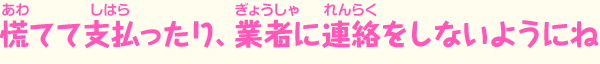 慌てて支払ったり、業者に連絡をしないようにね