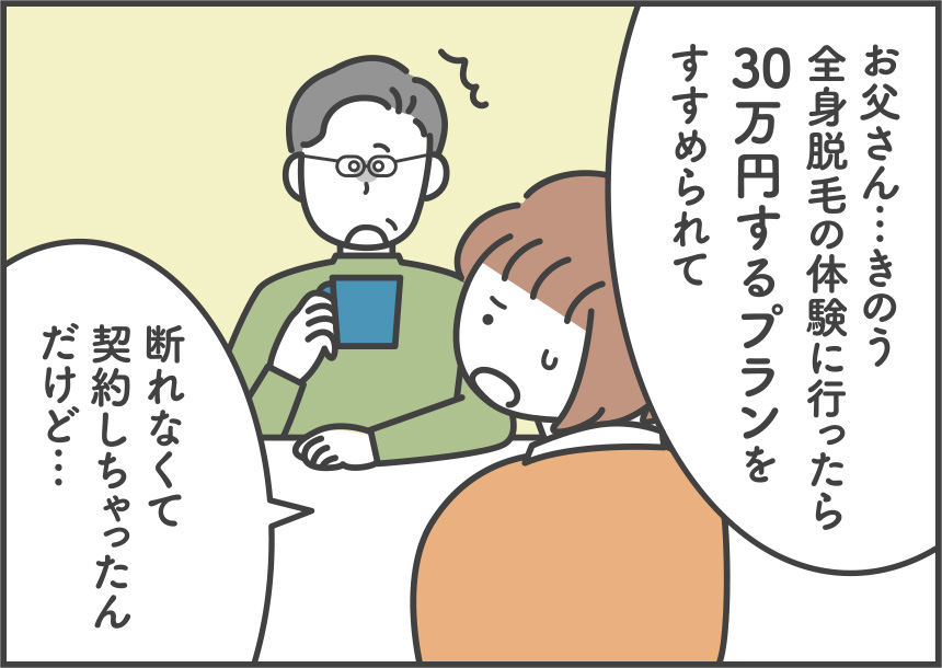 お父さん…きのう、全身脱毛の体験に行ったら30万円するプランをすすめられて断れなくて契約しちゃったんだけど…