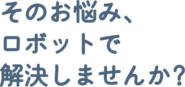 そのお悩み、ロボットで解決しませんか?