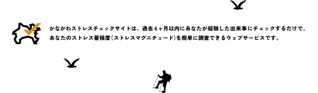かながわストレスチェックサイトは、過去６ヶ月以内にあなたが経験した出来事にチェックするだけで、あなたのストレス蓄積度（ストレスマグニチュード）を簡単に調査できるウェブサービスです。