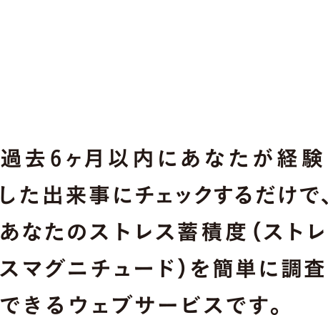 過去6ヶ月以内にあなたが経験した出来事にチェックするだけで、あなたのストレス蓄積度(ストレスマグニチュード)を簡単に調査できるウェブサービスです。