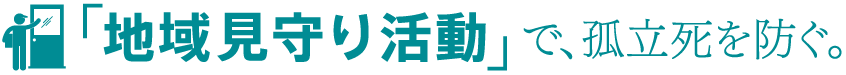 「地域見守り活動」で、孤立死を防ぐ。