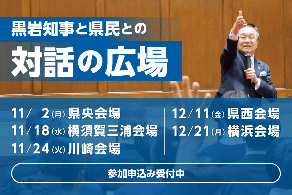 黒岩知事と県民との対話の広場。11月2日（月曜）県央会場、11月18日（水曜）横須賀三浦会場、11月24日（火曜）川崎会場、12月11日（金曜）県西会場、12月21日（月曜）横浜会場。参加申込み受付中。   