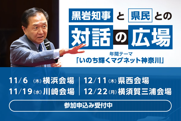 黒岩知事と県民との対話の広場。年間テーマは、いのち輝くマグネット神奈川。11月6日（木曜）横浜会場、11月19日（水曜）川崎会場、12月11日（木曜）県西会場、12月22日（月曜）横須賀三浦会場。参加申込み受付中。