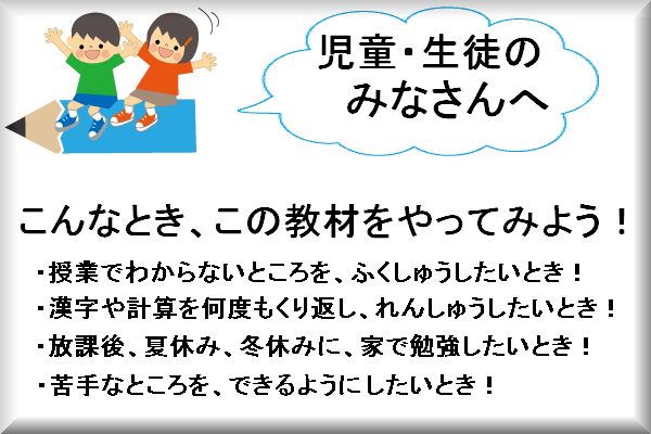 児童、生徒のみなさんへ。こんなとき、この教材をやってみよう。授業で分からないところを復習したいとき。漢字や計算を何度もくり返し練習したいとき。放課後、夏休み、冬休みに家で勉強したいとき。苦手なところをできるようにしたいとき。