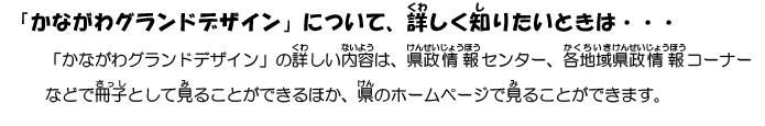 「かながわグランドデザイン」の詳しい内容は、県政情報センター、各地域県政情報コーナーなどで冊子として見ることができるほか、県のホームページで見ることができます。