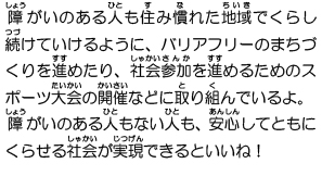 障がいのある人も住み慣れた地域でくらし続けていけるように、バリアフリーのまちづくりを進めたり、社会参加を進めるためのスポーツ大会の開催などに取り組んでいるよ。障がいのある人もない人も、安心してともにくらせる社会が実現できるといいね！