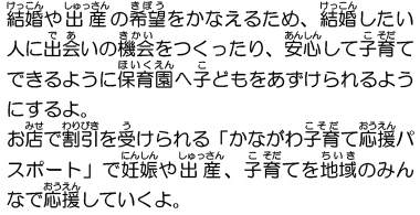 結婚や出産の希望をかなえるため、結婚したい人に出会いの機会をつくったり、安心して子育てできるように保育園へ子どもをあずけられるようにするよ。お店で割引を受けられる「かながわ子育て応援パスポート」で妊娠や出産、子育てを地域のみんなで応援していくよ。