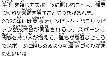 生涯を通じてスポーツに親しむことは、健康づくりや未病を治すことにつながるんだ。2020年には東京オリンピック・パラリンピック競技大会が開催されるし、スポーツに関心を持つ人が増えて、誰もが身近なところでスポーツに親しめるような環境づくりが進むといいね。