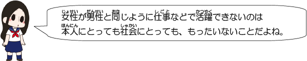 女性が男性と同じように仕事などで活躍できないのは本人にとっても社会にとっても、もったいないことだよね。