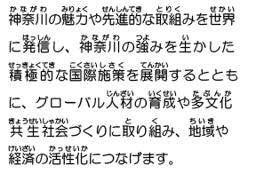 神奈川の魅力や先進的な取組みを世界に発信し、神奈川の強みを生かした積極的な国際施策を展開するとともに、グローバル人材の育成や多文化共生社会づくりに取り組み、地域や経済の活性化につなげます。