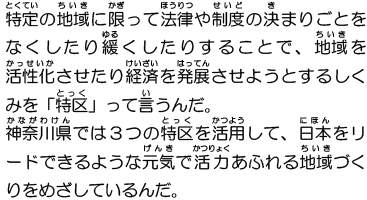 特定の地域に限って法律や制度の決まりごとをなくしたり緩くしたりすることで、地域を活性化させたり経済を発展させようとするしくみを「特区」って言うんだ。神奈川県では3つの特区を活用して、日本をリードできるような元気で活力あふれる地域づくりをめざしているんだ。