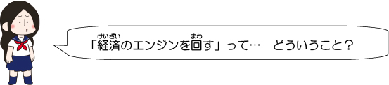 「経済のエンジンを回す」って…　どういうこと？