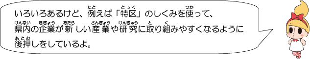 いろいろあるけど、例えば「特区」のしくみを使って、県内の企業が新しい産業や研究に取り組みやすくなるように後押しをしているよ。