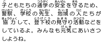 子どもたちの通学の安全を守るため、警察、学校の先生、地域の人たちが協力して、登下校の見守り活動などをしているよ。みんなも元気にあいさつしようね。