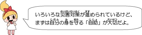 いろいろな災害対策が進められているけど、まずは自分の身を守る「自助」が大切だよ。