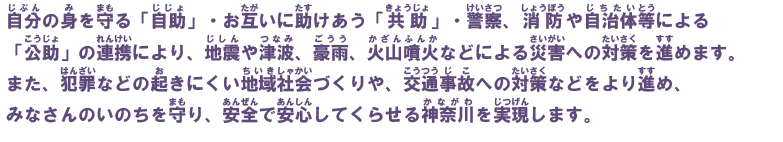 自分の身を守る「自助」・お互いに助けあう「共助」・警察、消防や自治体等による「公助」の連携により、地震や津波、豪雨、火山噴火などによる災害への対策を進めます。また、犯罪などの起きにくい地域社会づくりや、交通事故への対策などをより進め、みなさんのいのちを守り