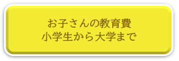 お子さんの教育費、小学生から大学まで、お子さんの教育費ページへリンク