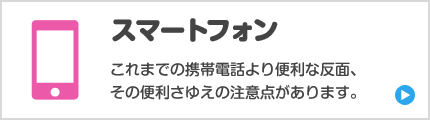 スマートフォン　これまでの携帯電話より便利な反面、その便利さゆえの注意点があります。