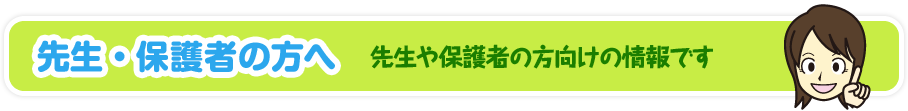 先生・保護者の方へ 先生や保護者の方向けの情報です