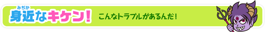 身近なキケン！ こんなトラブルがあるんだ