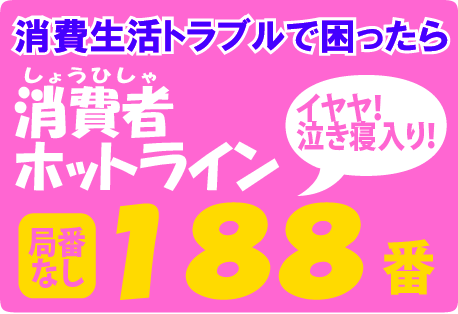 消費生活トラブルで 困ったら 消費者ホットライン 188（イヤヤ！泣き寝入り！）