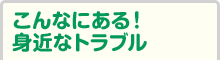 こんなにある！身近なトラブル