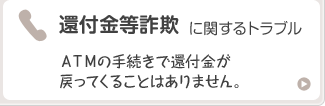 還付金等詐欺に関するトラブル ＡＴＭの手続きで還付金が戻ってくることはありません。