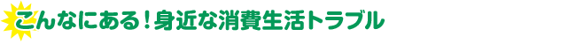 こんなにある！身近な消費生活トラブル