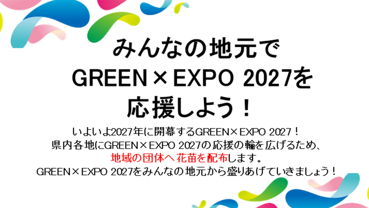 みんなの地元でGREEN×EXPO 2027を応援しよう! いよいよ2027年に開幕するGREEN×EXPO 2027!県内各地にGREEN×EXPO 2027の応援の輪を広げるため、地域の団体へ花苗を配布します。GREEN×EXPO 2027をみんなの地元から盛りあげていきましょう!