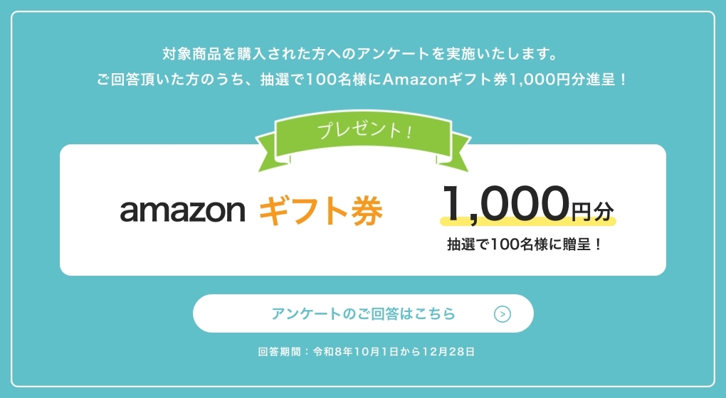 対象商品を購入された方へのアンケートを実施いたします。ご回答頂いた方のうち、抽選で100名様にAmazonギフト券1,000円分進呈！　プレゼント！　amazonギフト券1,000円分　抽選で100名様に贈呈！　回答期間：令和8年10月1日から12月28日